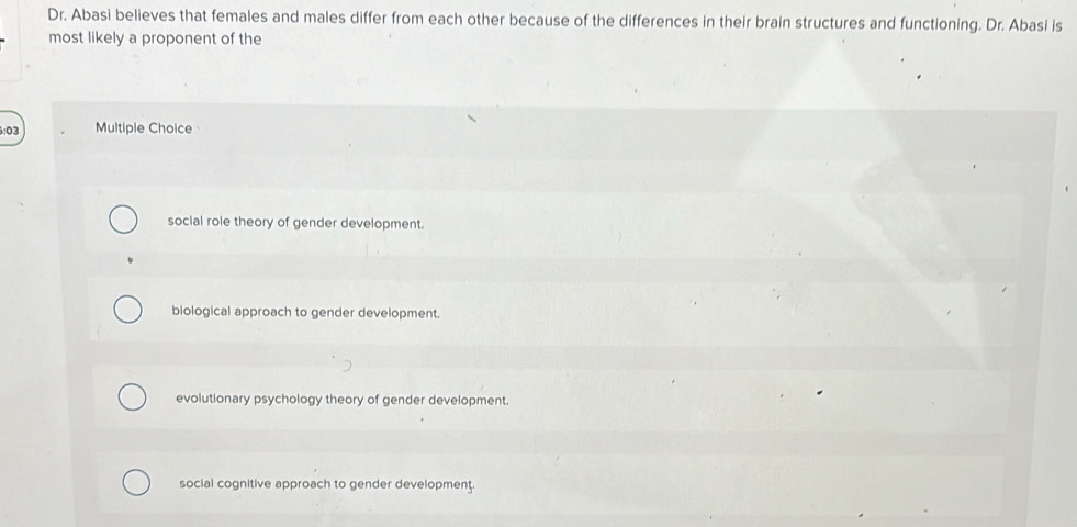 Dr. Abasi believes that females and males differ from each other because of the differences in their brain structures and functioning. Dr. Abasi is
most likely a proponent of the
6:03 Multiple Choice
social role theory of gender development.
biological approach to gender development.
evolutionary psychology theory of gender development.
social cognitive approach to gender development.