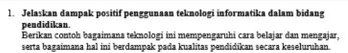 Jelaskan dampak positif penggunaan teknologi informatika dalam bidang 
pendidikan. 
Berikan contoh bagaimana teknologi ini mempengaruhi cara belajar dan mengajar, 
serta bagaimana hal ini berdampak pada kualitas pendidikan secara keseluruhan.