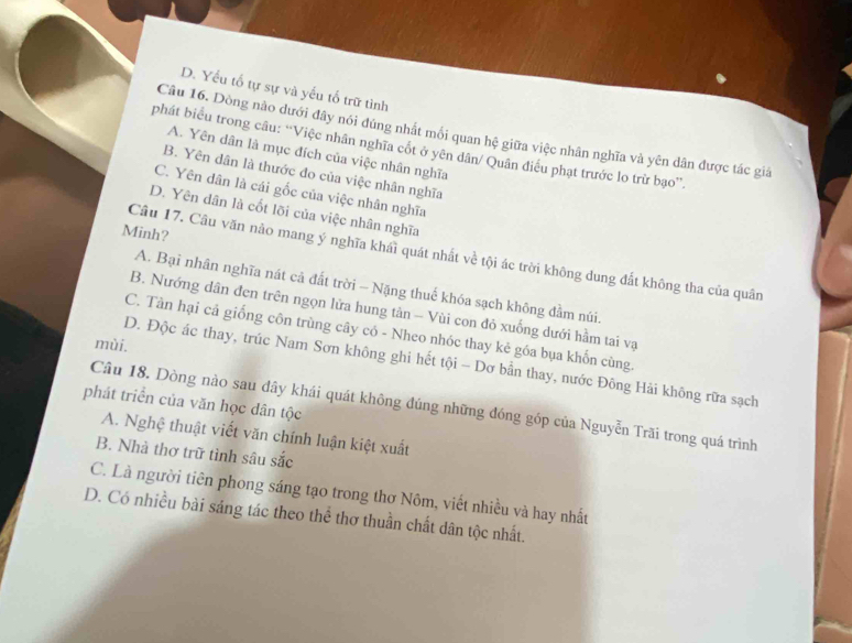 D. Yểu tố tự sự và yếu tố trữ tình
Câu 16. Dòng nào dưới đây nói đúng nhất mối quan hệ giữa việc nhân nghĩa và yên dân được tác giá
phát biểu trong câu: “Việc nhân nghĩa cốt ở yên dân/ Quân điều phạt trước lo trừ bạo”.
A. Yên dân là mục đích của việc nhân nghĩa
B. Yên dân là thước đo của việc nhân nghĩa
C. Yên dân là cái gốc của việc nhân nghĩa
D. Yên dân là cốt lõi của việc nhân nghĩa
Minh?
Câu 17. Câu văn nảo mang ý nghĩa khái quát nhất về tội ác trời không dung đất không tha của quân
A. Bại nhân nghĩa nát cả đất trời - Nặng thuế khóa sạch không đầm núi.
B. Nướng dân đen trên ngọn lửa hung tản - Vùi con đỏ xuống dưới hầm tai vạ
C. Tàn hại cả giống côn trùng cây có - Nheo nhóc thay kẻ góa bụa khốn cùng.
mùi.
D. Độc ác thay, trúc Nam Sơn không ghi hết tội - Dơ bẫn thay, nước Đông Hải không rữa sạch
phát triển của văn học dân tộc
Câu 18. Dòng nào sau đây khái quát không đúng những đóng góp của Nguyễn Trãi trong quá trình
A. Nghệ thuật viết văn chính luận kiệt xuất
B. Nhà thơ trữ tình sâu sắc
C. Là người tiên phong sáng tạo trong thơ Nôm, viết nhiều và hay nhất
D. Có nhiều bài sáng tác theo thể thơ thuần chất dân tộc nhất.