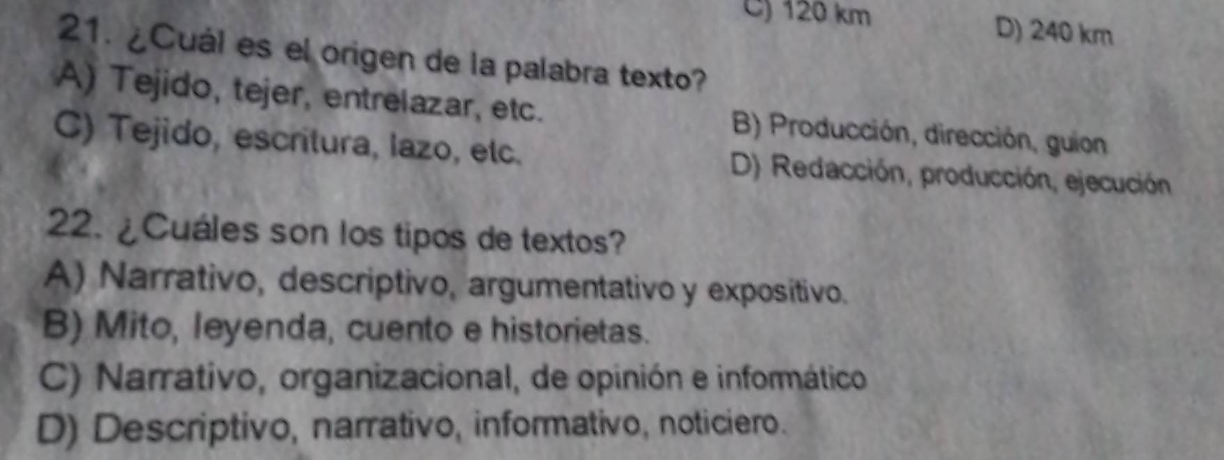 C) 120 km D) 240 km
21. ¿Cuál es el origen de la palabra texto?
A) Tejido, tejer, entrelazar, etc. B) Producción, dirección, guion
C) Tejido, escritura, lazo, etc. D) Redacción, producción, ejecución
22. ¿Cuáles son los tipos de textos?
A) Narrativo, descriptivo, argumentativo y expositivo.
B) Mito, leyenda, cuento e historietas.
C) Narrativo, organizacional, de opinión e informático
D) Descriptivo, narrativo, informativo, noticiero.