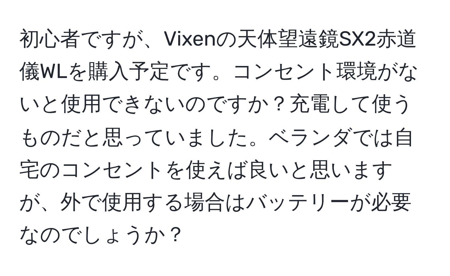 初心者ですが、Vixenの天体望遠鏡SX2赤道儀WLを購入予定です。コンセント環境がないと使用できないのですか？充電して使うものだと思っていました。ベランダでは自宅のコンセントを使えば良いと思いますが、外で使用する場合はバッテリーが必要なのでしょうか？