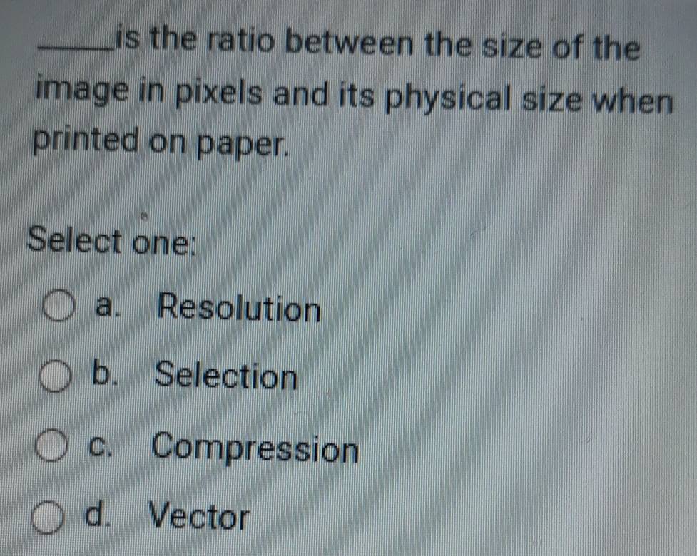 is the ratio between the size of the
image in pixels and its physical size when
printed on paper.
Select one:
a. Resolution
b. Selection
c. Compression
d. Vector