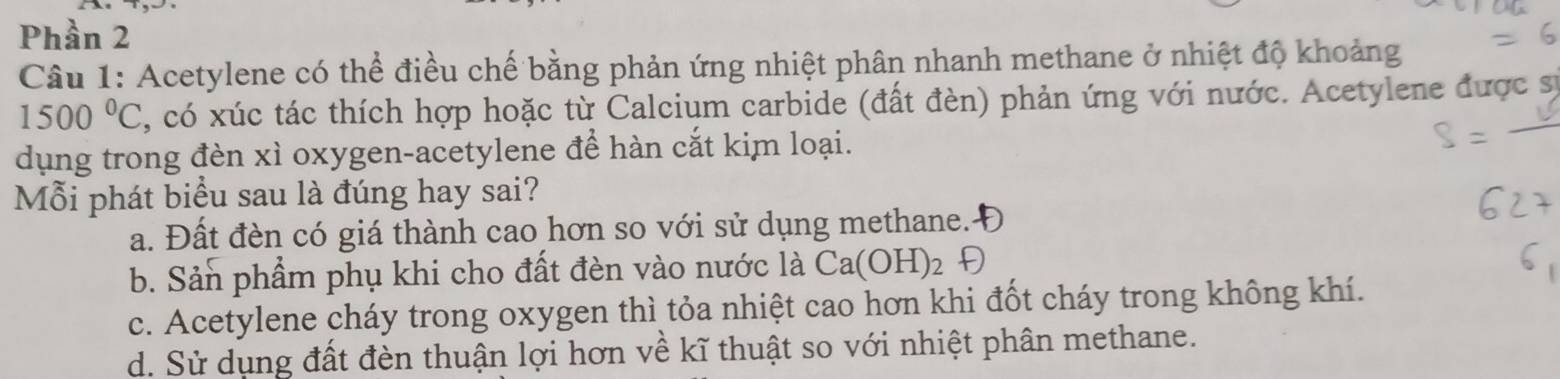 Phần 2
Câu 1: Acetylene có thể điều chế bằng phản ứng nhiệt phân nhanh methane ở nhiệt độ khoảng
1500°C , có xúc tác thích hợp hoặc từ Calcium carbide (đất đèn) phản ứng với nước. Acetylene được sự
dụng trong đèn xì oxygen-acetylene để hàn cắt kim loại.
Mỗi phát biểu sau là đúng hay sai?
a. Đất đèn có giá thành cao hơn so với sử dụng methane.-
b. Sản phẩm phụ khi cho đất đèn vào nước là Ca(OH)_2
c. Acetylene cháy trong oxygen thì tỏa nhiệt cao hơn khi đốt cháy trong không khí.
d. Sử dụng đất đèn thuận lợi hơn về kĩ thuật so với nhiệt phân methane.