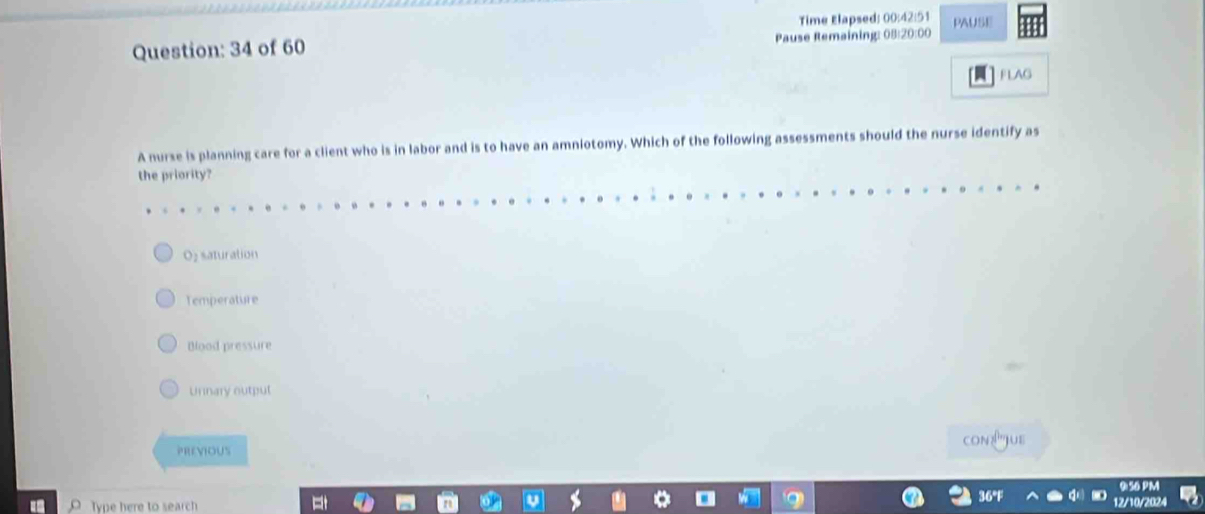 Time Elapsed: 00:42:51
Question: 34 of 60 Pause Remaining: 08:20:00 PAUSE
FLAG
A nurse is planning care for a client who is in labor and is to have an amniotomy. Which of the following assessments should the nurse identify as
the priority?
Oz saturation
Temperature
Blood pressure
Unnary output
PREVIOUS con?"Jue
Type here to search