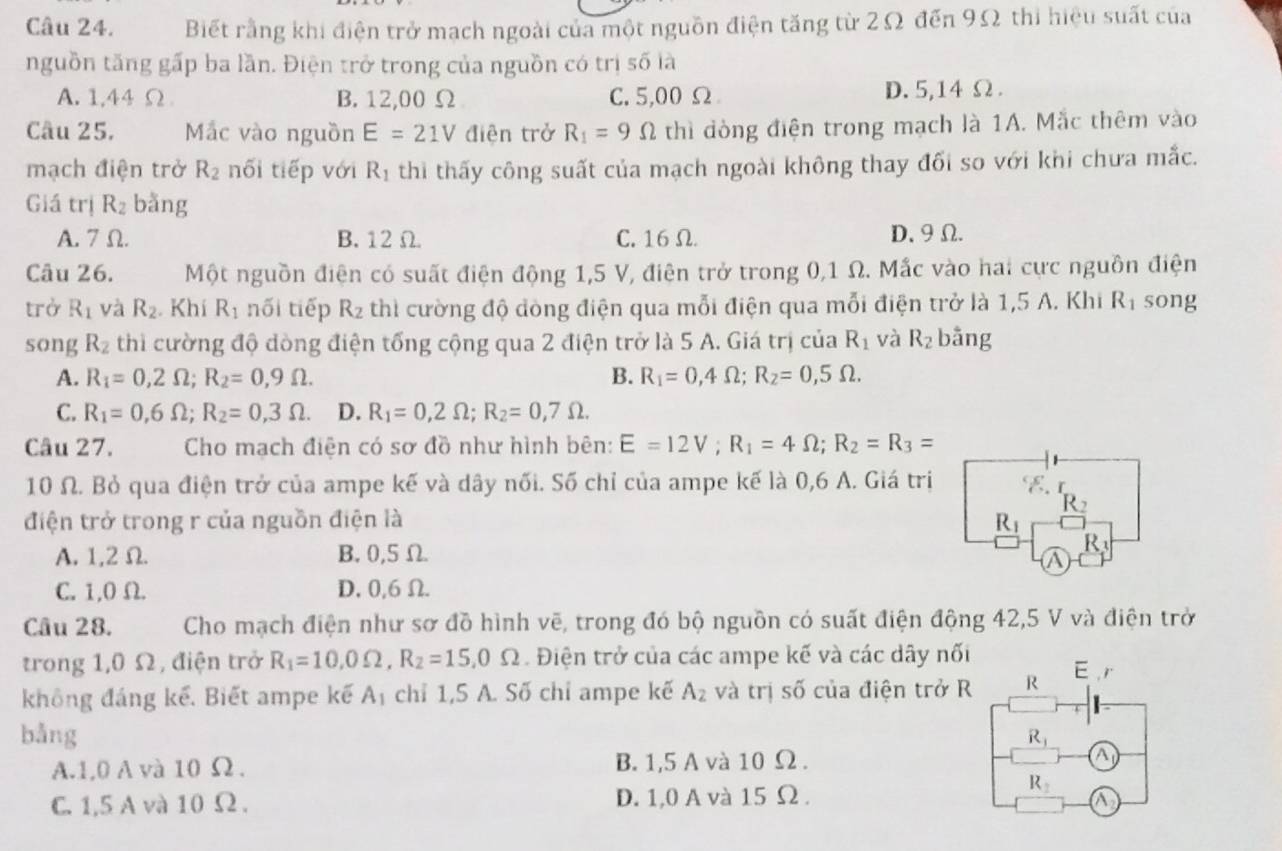 Biết rằng khi điện trở mạch ngoài của một nguồn điện tăng từ 2Ω đến 9Ω thi hiệu suất của
nguồn tăng gấp ba lần. Điện trở trong của nguồn có trị số là
A. 1,44Ω B. 12,00 Ω C. 5,00 Ω D. 5,14 Ω.
Câu 25, Mắc vào nguồn E=21V điện trở R_1=9Omega thì đòng điện trong mạch là 1A. Mắc thêm vào
mạch điện trở R_2 nối tiếp với R_1 thi thấy công suất của mạch ngoài không thay đối so với khi chưa mắc.
Giá trị R_2 bằng
A. 7Ω. B. 12 Ω. C. 16Ω. D、9Ω.
Câu 26. Một nguồn điện có suất điện động 1,5 V, điện trở trong 0,1 Ω. Mắc vào hai cực nguồn điện
trở R_1 và R_2 Khí R_1 nối tiếp R_2 thì cường độ đòng điện qua mỗi điện qua mỗi điện trở là 1,5 A. Khi R_1 song
song R_2 thì cường độ dòng điện tổng cộng qua 2 điện trở là 5 A. Giá trị của R_1 và R_2 bāng
A. R_1=0,2Omega ;R_2=0,9Omega . B. R_1=0,4Omega ;R_2=0,5Omega .
C. R_1=0,6Omega ;R_2=0,3Omega . D. R_1=0,2Omega ;R_2=0,7Omega .
Câu 27.  Cho mạch điện có sơ đồ như hình bên: E=12V;R_1=4Omega ;R_2=R_3=
10 Ω. Bỏ qua điện trở của ampe kế và dây nối. Số chỉ của ampe kế là 0,6 A. Giá trị
R_2
điện trở trong r của nguồn điện là R_1
A. 1,2Ω. B.0,5 Ω.
R
a
C. 1,0 Ω. D, 0,6Ω.
Câu 28. Cho mạch điện như sơ đồ hình vẽ, trong đó bộ nguồn có suất điện động 42,5 V và điện trở
trong 1,0 Ω, điện trở R_1=10.0Omega ,R_2=15.0Omega Điện trở của các ampe kế và các dây nối
không đáng kể. Biết ampe kế A_1 chỉ 1,5 A. Số chỉ ampe kế A_2 và trị số của điện trở R R E ,r
bằng
R_1
A.1,0 A và 10 Ω. B. 1,5 A và 10 Ω . a
R_2
C. 1,5 A và 10 Ω . D. 1,0 A và 15 Ω . a