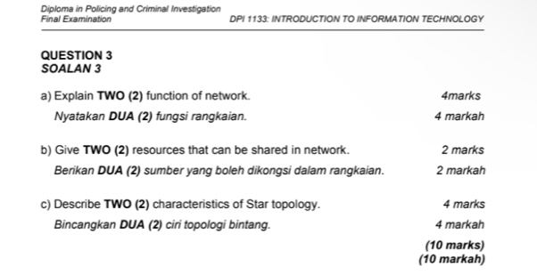 Diploma in Policing and Criminal Investigation 
Final Examination DPI 1133: INTRODUCTION TO INFORMATION TECHNOLOGY 
QUESTION 3 
SOALAN 3 
a) Explain TWO (2) function of network. 4marks 
Nyatakan DUA (2) fungsi rangkaian. 4 markah 
b) Give TWO (2) resources that can be shared in network. 2 marks 
Berikan DUA (2) sumber yang boleh dikongsi dalam rangkaian. 2 markah 
c) Describe TWO (2) characteristics of Star topology. 4 marks 
Bincangkan DUA (2) ciri topologi bintang. 4 markah 
(10 marks) 
(10 markah)