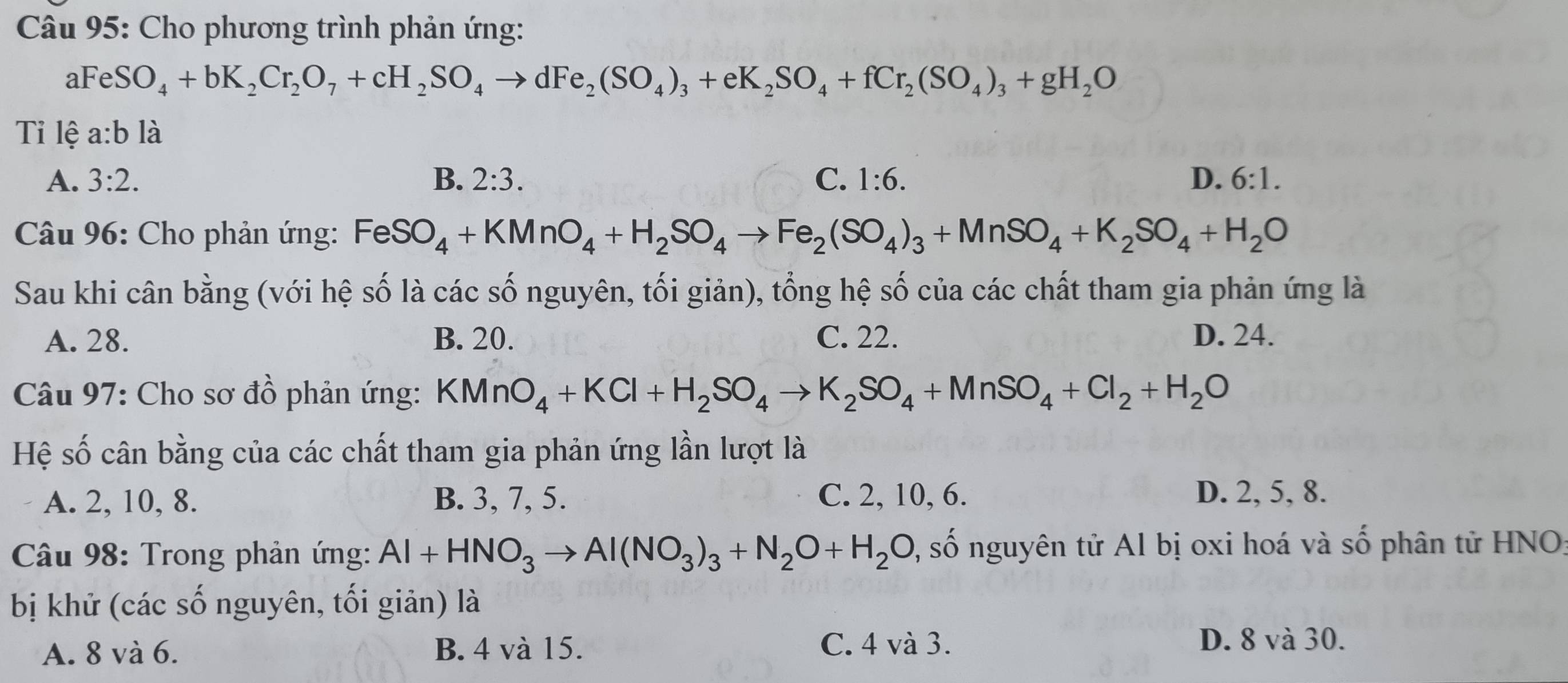 Cho phương trình phản ứng:
aFeSO_4+bK_2Cr_2O_7+cH_2SO_4to dFe_2(SO_4)_3+eK_2SO_4+fCr_2(SO_4)_3+gH_2O
Tỉ lệ a:b là
A. 3:2. B. 2:3. C. 1:6. D. 6:1. 
* Câu 96: Cho phản ứng: FeSO_4+KMnO_4+H_2SO_4to Fe_2(SO_4)_3+MnSO_4+K_2SO_4+H_2O
Sau khi cân bằng (với hệ số là các số nguyên, tối giản), tổng hệ số của các chất tham gia phản ứng là
A. 28. B. 20. C. 22. D. 24.
Câu 97: Cho sơ đồ phản ứng: KMnO_4+KCl+H_2SO_4to K_2SO_4+MnSO_4+Cl_2+H_2O
Hệ số cân bằng của các chất tham gia phản ứng lần lượt là
A. 2, 10, 8. B. 3, 7, 5. C. 2, 10, 6. D. 2, 5, 8.
* Câu 98: Trong phản ứng: Al+HNO_3to Al(NO_3)_3+N_2O+H_2O 0, số nguyên tử Al bị oxi hoá và số phân tử HNO:
bị khử (các số nguyên, tối giản) là
A. 8 và 6. B. 4 và 15. C. 4 và 3. D. 8 và 30.