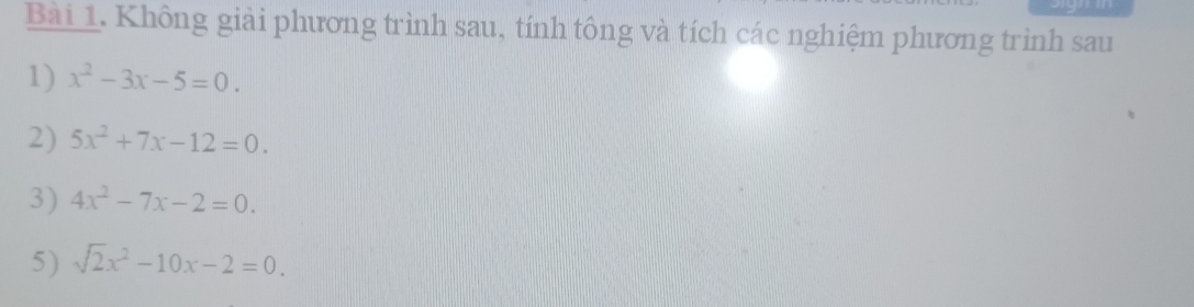 Không giải phương trình sau, tính tông và tích các nghiệm phương trình sau 
1) x^2-3x-5=0. 
2) 5x^2+7x-12=0. 
3) 4x^2-7x-2=0. 
5) sqrt(2)x^2-10x-2=0.