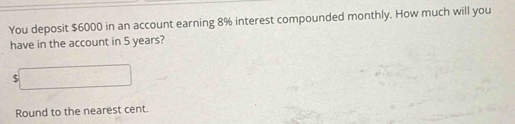 You deposit $6000 in an account earning 8% interest compounded monthly. How much will you 
have in the account in 5 years?
$□
Round to the nearest cent.