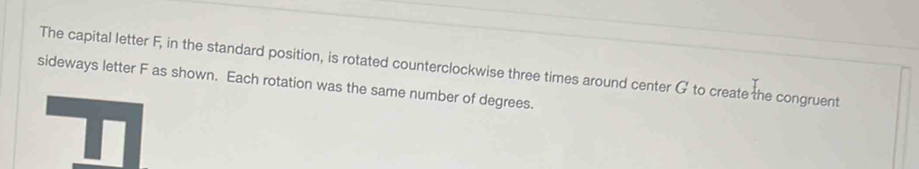 The capital letter F, in the standard position, is rotated counterclockwise three times around center G to create the congruent 
sideways letter F as shown. Each rotation was the same number of degrees.