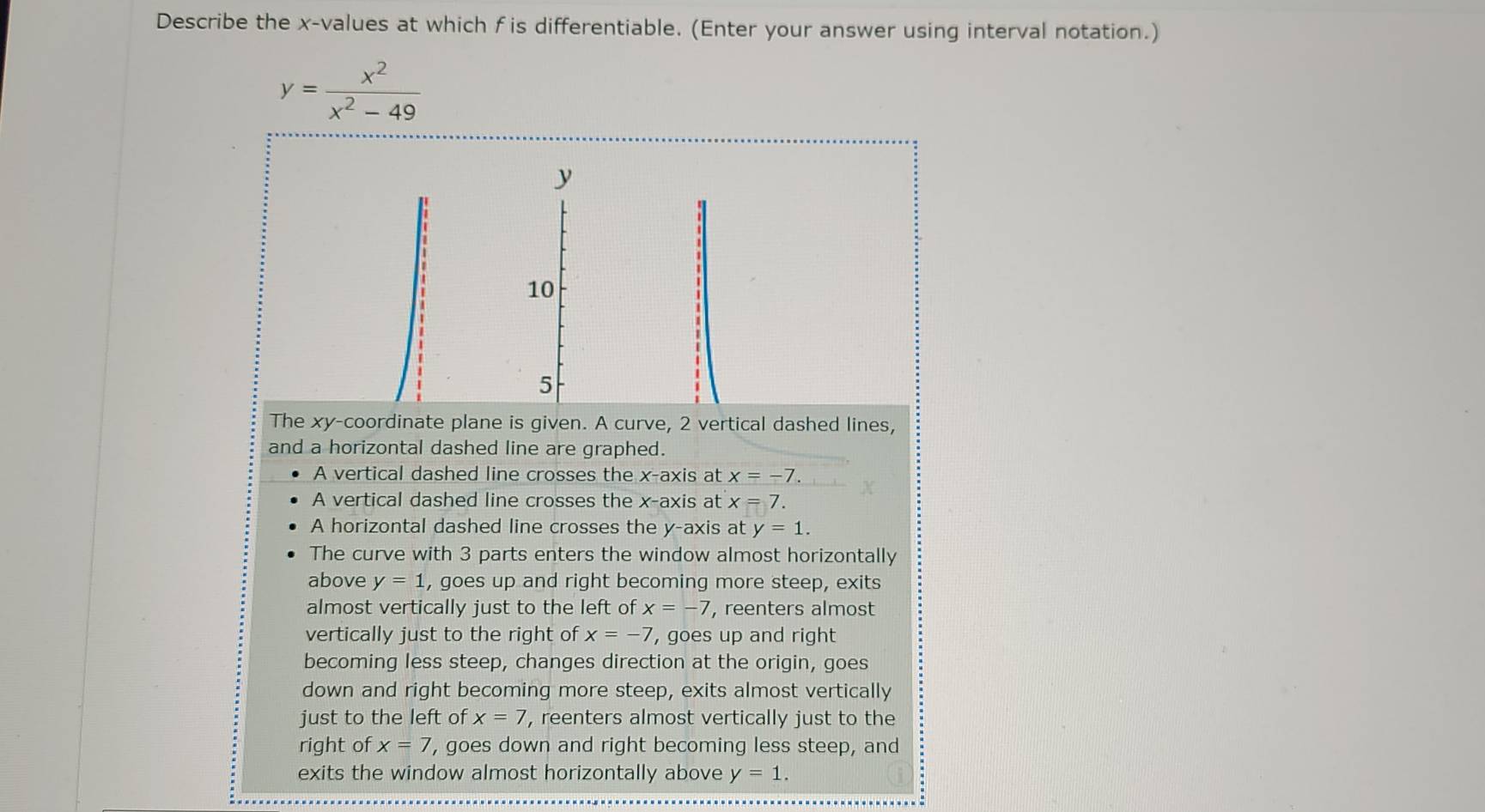 Describe the x -values at which f is differentiable. (Enter your answer using interval notation.)
y= x^2/x^2-49 
y
10
5
The xy -coordinate plane is given. A curve, 2 vertical dashed lines,
and a horizontal dashed line are graphed.
A vertical dashed line crosses the x-axis at x=-7. 
A vertical dashed line crosses the x-axis at x=7. 
A horizontal dashed line crosses the y-axis at y=1. 
The curve with 3 parts enters the window almost horizontally
above y=1 , goes up and right becoming more steep, exits
almost vertically just to the left of x=-7 , reenters almost
vertically just to the right of x=-7 , goes up and right
becoming less steep, changes direction at the origin, goes
down and right becoming more steep, exits almost vertically
just to the left of x=7 , reenters almost vertically just to the
right of x=7 , goes down and right becoming less steep, and
exits the window almost horizontally above y=1.