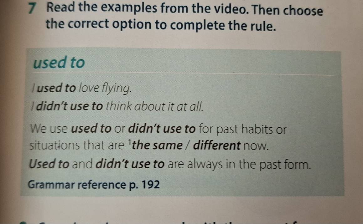 Read the examples from the video. Then choose
the correct option to complete the rule.
used to
I used to love flying.
I didn’t use to think about it at all.
We use used to or didn’t use to for past habits or
situations that are 1the same / different now.
Used to and didn’t use to are always in the past form.
Grammar reference p. 192