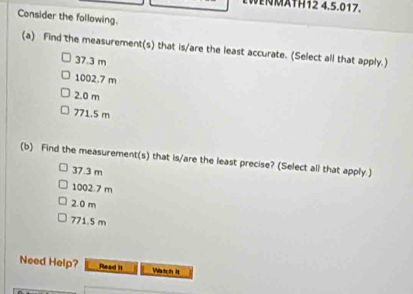 EWNMATH12 4.5.017.
Consider the following.
(a) Find the measurement(s) that is/are the least accurate. (Select all that apply.)
37.3 m
1002.7 m
2.0 m
771.5 m
(b) Find the measurement(s) that is/are the least precise? (Select all that apply.)
37.3 m
1002.7 m
2.0 m
771.5 m
Need Help? Read it Watch It