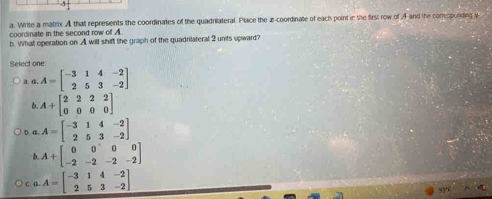 Write a matrix A that represents the coordinates of the quadrilateral. Place the z -coordinate of each point in the first row of A and the comesponding y
coordinate in the second row of A.
b. What operation on A will shift the graph of the quadrilateral 2 units upward?
Select one
a. a. A=beginbmatrix -3&1&4&-2 2&5&3&-2endbmatrix
b. A+beginbmatrix 2&2&2&2 0&0&0&0endbmatrix
b a. A=beginbmatrix -3&1&4&-2 2&5&3&-2endbmatrix
b. A+beginbmatrix 0&0&0&0 -2&-2&-2&-2endbmatrix
C. a. A=beginbmatrix -3&1&4&-2 2&5&3&-2endbmatrix
13