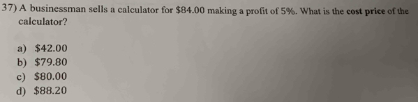 A businessman sells a calculator for $84.00 making a profit of 5%. What is the cost price of the
calculator?
a) $42.00
b) $79.80
c) $80.00
d) $88.20