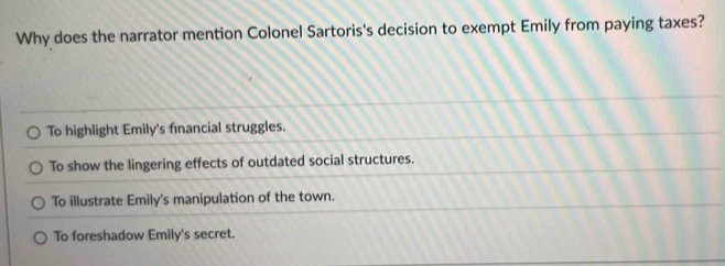 Why does the narrator mention Colonel Sartoris's decision to exempt Emily from paying taxes?
To highlight Emily's fnancial struggles.
To show the lingering effects of outdated social structures.
To illustrate Emily's manipulation of the town.
To foreshadow Emily's secret.