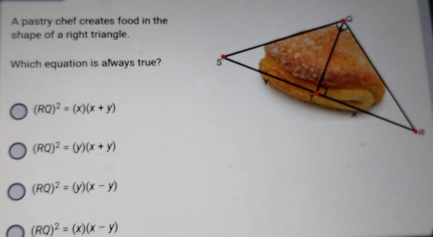 A pastry chef creates food in the
shape of a right triangle.
Which equation is always true?
(RQ)^2=(x)(x+y)
(RQ)^2=(y)(x+y)
(RQ)^2=(y)(x-y)
(RQ)^2=(x)(x-y)