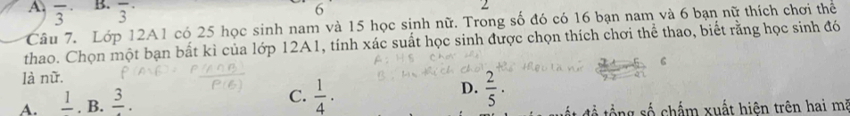 angle 
A overline 3 B. overline 3^((·) 
2
Câu 7. Lớp 12A1 có 25 học sinh nam và 15 học sinh nữ. Trong số đó có 16 bạn nam và 6 bạn nữ thích chơi thể
thao. Chọn một bạn bất kì của lớp 12A1, tính xác suất học sinh được chọn thích chơi thể thao, biết rằng học sinh đó
6
là nữ.
A. frac 1). B. frac 3.
D.
C.  1/4 .  2/5 ·
để tổng số chấm xuất hiện trên hai mà