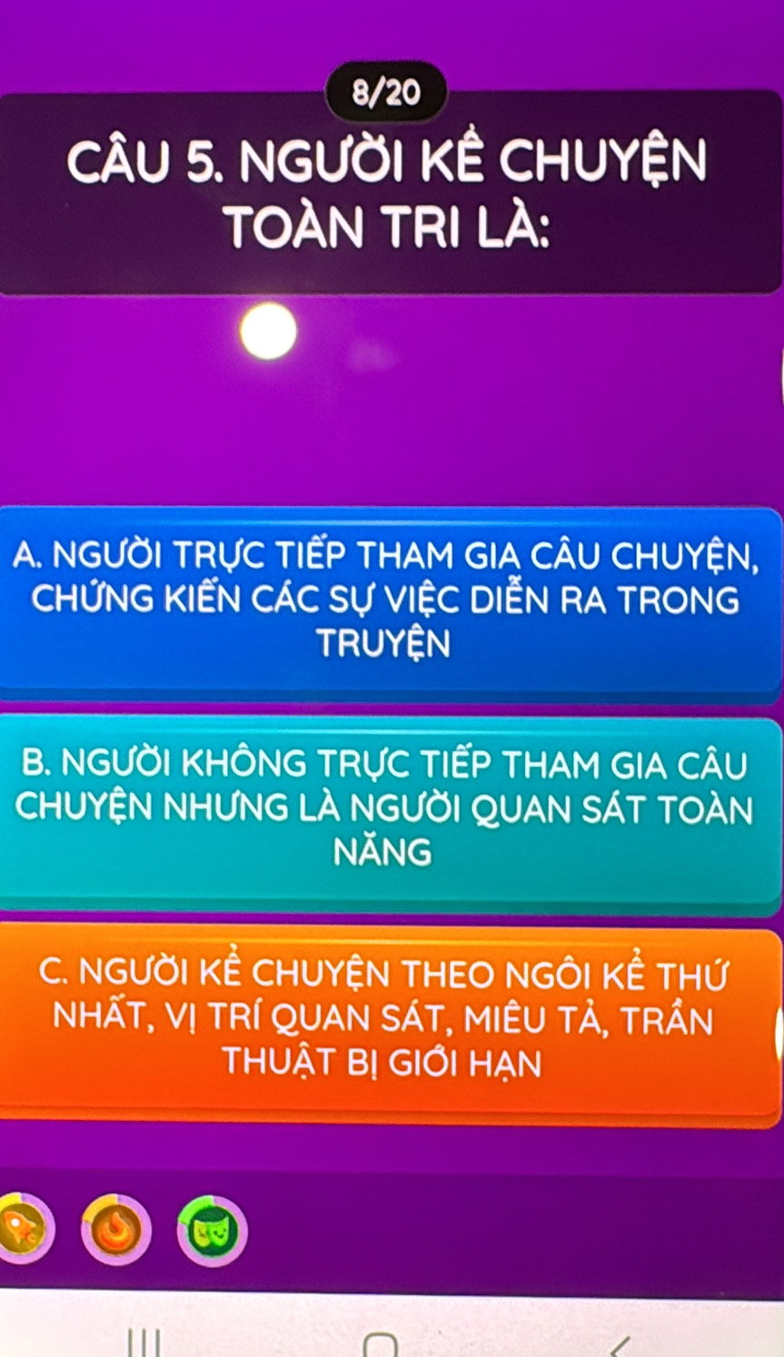 8/20
CÂU 5. NGƯỜI KÊ CHUYỆN
TOÀN TRI LÀ:
A. NGƯỜI TRỤC TIẾP THAM GIA CÂU CHUYỆN,
CHỨNG KIẾN CÁC Sự VIỆC DIẾN RA TRONG
TRUYỆN
B. NGƯỜI KHÔNG TRƯC TIẾP THAM GIA CÂU
CHUYỆN NHƯNG LÀ NGƯỜI QUAN SÁT TOÀN
NĂNG
C. NGƯỜI KÊ CHUYỆN THEO NGÔI KÊ THỨ
NhẤT, Vị tRí QUAN SÁT, MIÊU Tả, tRần
THUẬT B! GIỚI HẠN