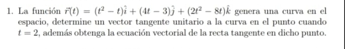 La función vector r(t)=(t^2-t)hat i+(4t-3)hat j+(2t^2-8t)hat k genera una curva en el 
espacio, determine un vector tangente unitario a la curva en el punto cuando
t=2 , además obtenga la ecuación vectorial de la recta tangente en dicho punto.