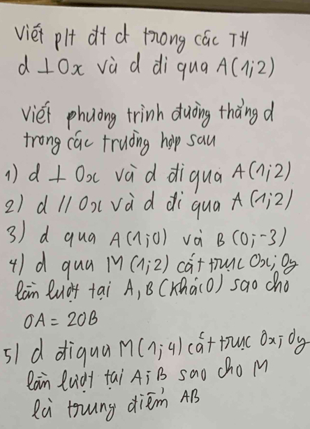 viéi pl d+ c tong các T 
d 1Ox vù d di qua A(1,2)
viéi phuong trinh duòing thàng d 
trong cac truding holp sau 
1 d⊥ Ox vad diqua A(1,2)
2) dllOx(vàd di qua A(1,2)
3) d qua A(1,0) và B(0,-3)
4)d qua M(1,2) cat tunc Ox; Oy
lan Quà+ tai A, B (K(a(O) sao cho
OA=2OB
s1 d diqua M(1,-4endpmatrix cattuc oxidy
lain ludy tai A ¡ B sao cho M 
Rà tung diém AB