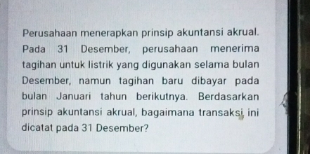 Perusahaan menerapkan prinsip akuntansi akrual. 
Pada 31 Desember, perusahaan menerima 
tagihan untuk listrik yang digunakan selama bulan 
Desember, namun tagihan baru dibayar pada 
bulan Januari tahun berikutnya. Berdasarkan 
prinsip akuntansi akrual, bagaimana transaksi ini 
dicatat pada 31 Desember?