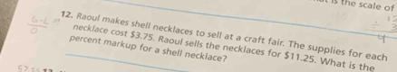 is the scale of 
12. Raoul makes shell necklaces to sell at a craft fair. The supplies for each 
percent markup for a shell neckiace? necklace cost $3.75. Raoul sells the necklaces for $11.25. What is the