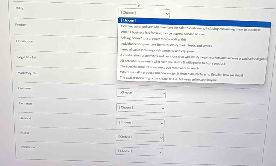 Utility
[ Choose ]
_
[ Choose ]
Product How we communicate what we have for sale to customers, including convincing them to purchase
_
What a business has for sale; can be a good, service or idea
Adding "Value" to a product means adding this
Distribution Individuals who purchase Items to satisfy their Needs and Wants
_Items of value including cash, property and equipment
A combination of activities and decisions that will satisfy target markets and achieve organizational goals
Target Market All potential consumers who have the ability & willingness to buy a product
_The specific group of consumers you most want to reach
Where we sell a product and how we get it from Manufacturer to Retailer, how we ship it
_
Marketing Mix The goal of marketing is the create THESE between sellers and buyers
Customer [ Choose ]
_
_
Exchange [ Choose ]
_
_
Demand [ Choose ]
_
Assets
[ Choose ]
_
Promotion [ Choose ]