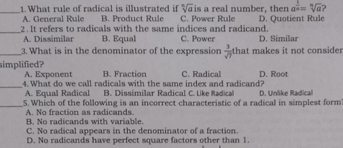 What rule of radical is illustrated if sqrt[n](a)is a real number, then a^(frac 1)n=sqrt[n](a)
A. General Rule B. Product Rule C. Power Rule D. Quotient Rule
_2 . It refers to radicals with the same indices and radicand.
A. Dissimilar B. Equal C. Power D. Similar
_3. What is in the denominator of the expression  3/sqrt(7)  that makes it not consider
simplified?
A. Exponent B. Fraction C. Radical D. Root
_4. What do we call radicals with the same index and radicand?
A. Equal Radical B. Dissimilar Radical C. Like Radical D. Unlike Radical
_5. Which of the following is an incorrect characteristic of a radical in simplest form
A. No fraction as radicands.
B. No radicands with variable.
C. No radical appears in the denominator of a fraction.
D. No radicands have perfect square factors other than 1.