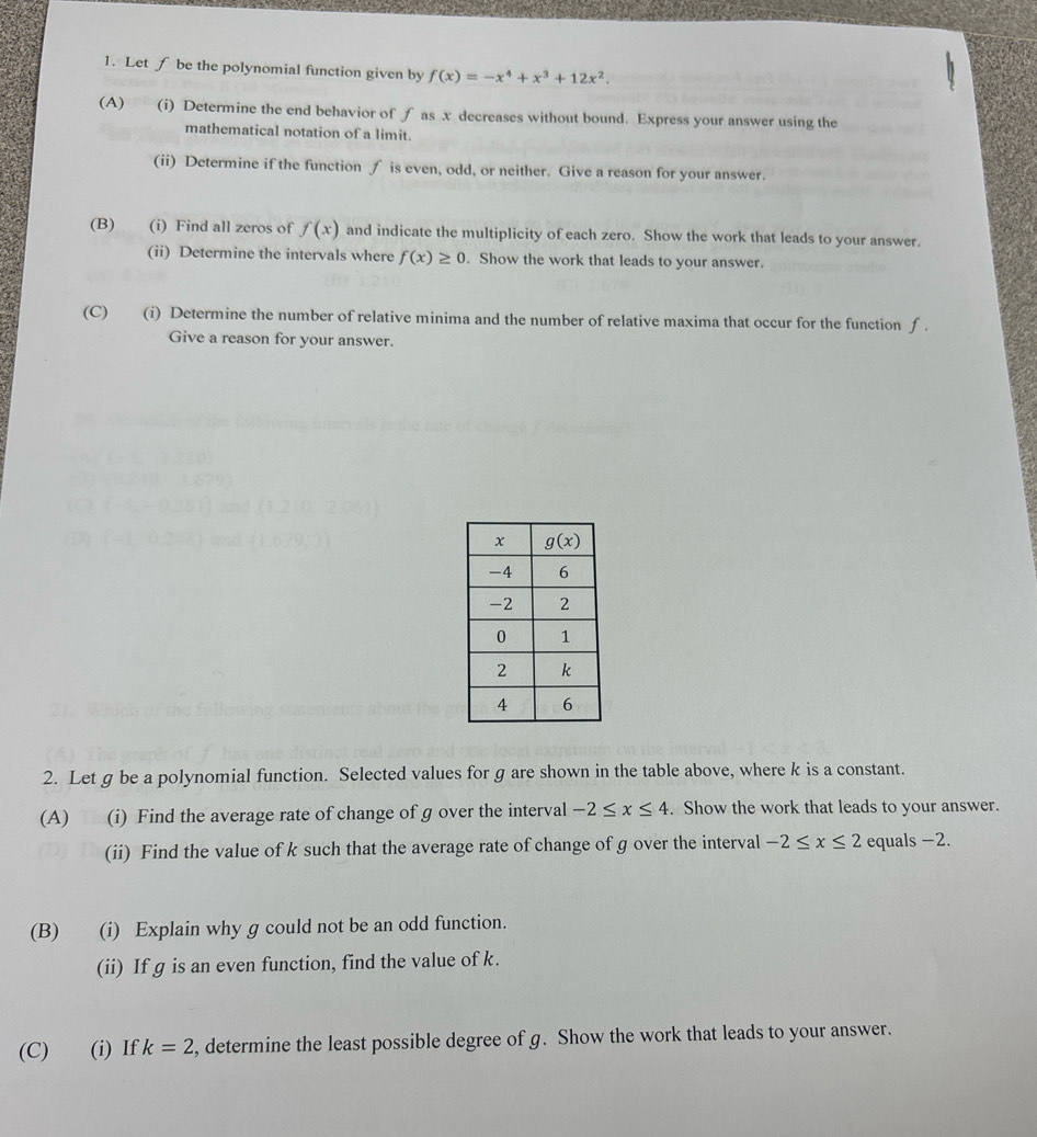 Let f be the polynomial function given by f(x)=-x^4+x^3+12x^2.
(A)€£ (i) Determine the end behavior of f as x decreases without bound. Express your answer using the
mathematical notation of a limit.
(ii) Determine if the function ∫ is even, odd, or neither. Give a reason for your answer.
(B) (i) Find all zeros of f(x) and indicate the multiplicity of each zero. Show the work that leads to your answer.
(ii) Determine the intervals where f(x)≥ 0. Show the work that leads to your answer.
(C) (i) Determine the number of relative minima and the number of relative maxima that occur for the function f .
Give a reason for your answer.
2. Let g be a polynomial function. Selected values for g are shown in the table above, where k is a constant.
(A) Th (i) Find the average rate of change of g over the interval -2≤ x≤ 4. Show the work that leads to your answer.
(ii) Find the value of k such that the average rate of change of g over the interval -2≤ x≤ 2 equals −2.
(B) (i) Explain why g could not be an odd function.
(ii) If g is an even function, find the value of k.
(C) (i) If k=2 , determine the least possible degree of g. Show the work that leads to your answer.