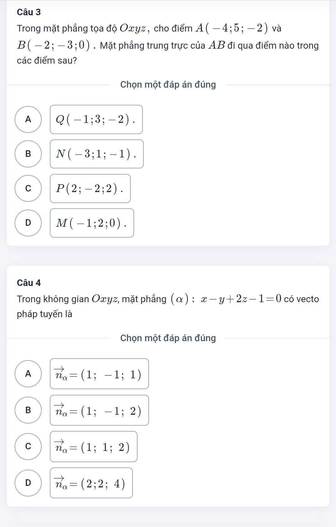 Trong mặt phẳng tọa độ Oxyz , cho điểm A(-4;5;-2) và
B(-2;-3;0). Mặt phẳng trung trực của AB đi qua điểm nào trong
các điểm sau?
Chọn một đáp án đúng
A Q(-1;3;-2).
B N(-3;1;-1).
C P(2;-2;2).
D M(-1;2;0). 
Câu 4
Trong không gian Oxyz, mặt phẳng (α) : x-y+2z-1=0 có vecto
pháp tuyến là
Chọn một đáp án đúng
A vector n_alpha =(1;-1;1)
B vector n_alpha =(1;-1;2)
C vector n_alpha =(1;1;2)
D vector n_alpha =(2;2;4)