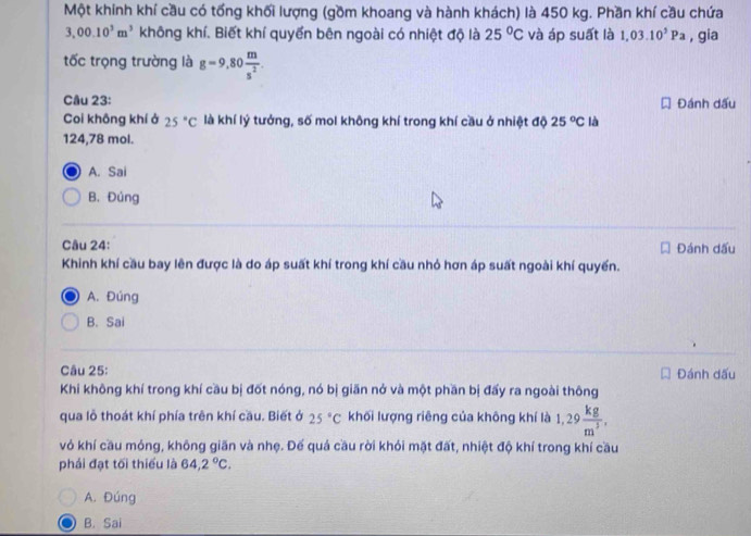 Một khính khí cầu có tổng khối lượng (gồm khoang và hành khách) là 450 kg. Phần khí cầu chứa
3,00.10^3m^3 không khí. Biết khí quyển bên ngoài có nhiệt độ là 25°C và áp suất là 1,03.10^5Pa , gia
tốc trọng trường là g=9,80 m/s^2 . 
Câu 23: Đánh dấu
Coi không khí ở 25°C là khí lý tưởng, số mol không khí trong khí cầu ở nhiệt độ 25°C là
124,78 mol.
A. Sai
B. Đúng
Câu 24: Đánh dấu
Khinh khí cầu bay lên được là do áp suất khí trong khí cầu nhỏ hơn áp suất ngoài khí quyển.
A. Đúng
B. Sai
Câu 25: Đánh dấu
Khi không khí trong khí cầu bị đốt nóng, nó bị giãn nở và một phần bị đấy ra ngoài thông
qua lỗ thoát khí phía trên khí cầu. Biết ở 25°C khối lượng riêng của không khí là 1,29 kg/m^3 . 
vỏ khí cầu móng, không giãn và nhẹ. Đế quá cầu rời khỏi mặt đất, nhiệt độ khí trong khí cầu
phái đạt tối thiểu là 64,2°C.
A. Đúng
B. Sai