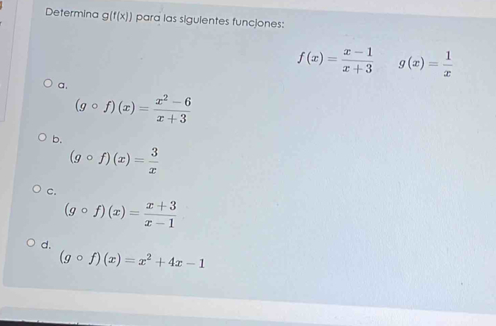 Determina g(f(x)) para las siguientes funcjones:
f(x)= (x-1)/x+3  g(x)= 1/x 
a.
(gcirc f)(x)= (x^2-6)/x+3 
b.
(gcirc f)(x)= 3/x 
C.
(gcirc f)(x)= (x+3)/x-1 
d.
(gcirc f)(x)=x^2+4x-1