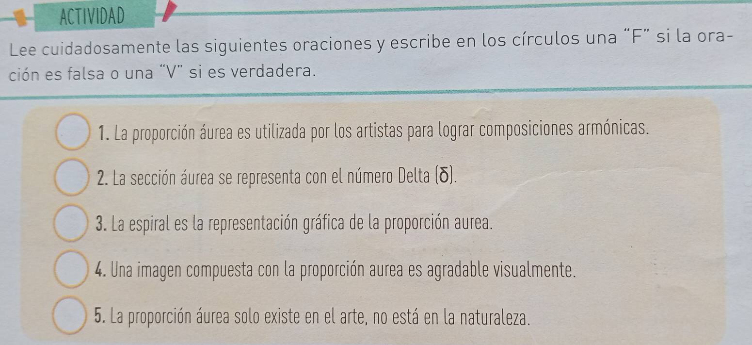 ACTIVIDAD 
Lee cuidadosamente las siguientes oraciones y escribe en los círculos una “F” si la ora- 
ción es falsa o una “ V ” si es verdadera. 
1. La proporción áurea es utilizada por los artistas para lograr composiciones armónicas. 
2. La sección áurea se representa con el número Delta (δ). 
3. La espiral es la representación gráfica de la proporción aurea. 
4. Una imagen compuesta con la proporción aurea es agradable visualmente. 
5. La proporción áurea solo existe en el arte, no está en la naturaleza.