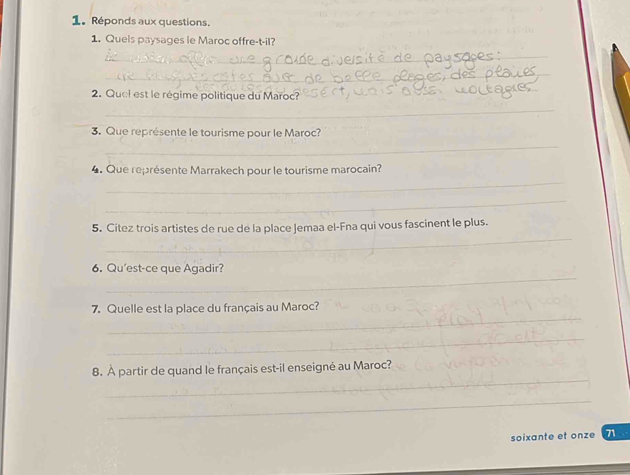 Réponds aux questions. 
_ 
1. Quels paysages ie Maroc offre-t-il? 
_ 
_ 
2. Quel est le régime politique du Maroc? 
_ 
_ 
_ 
3. Que représente le tourisme pour le Maroc? 
_ 
4. Que représente Marrakech pour le tourisme marocain? 
_ 
_ 
5. Citez trois artistes de rue de la place Jemaa el-Fna qui vous fascinent le plus. 
_ 
6. Qu'est-ce que Agadir? 
_ 
7. Quelle est la place du français au Maroc? 
_ 
_ 
8. À partir de quand le français est-il enseigné au Maroc? 
_ 
soixante et onze 71