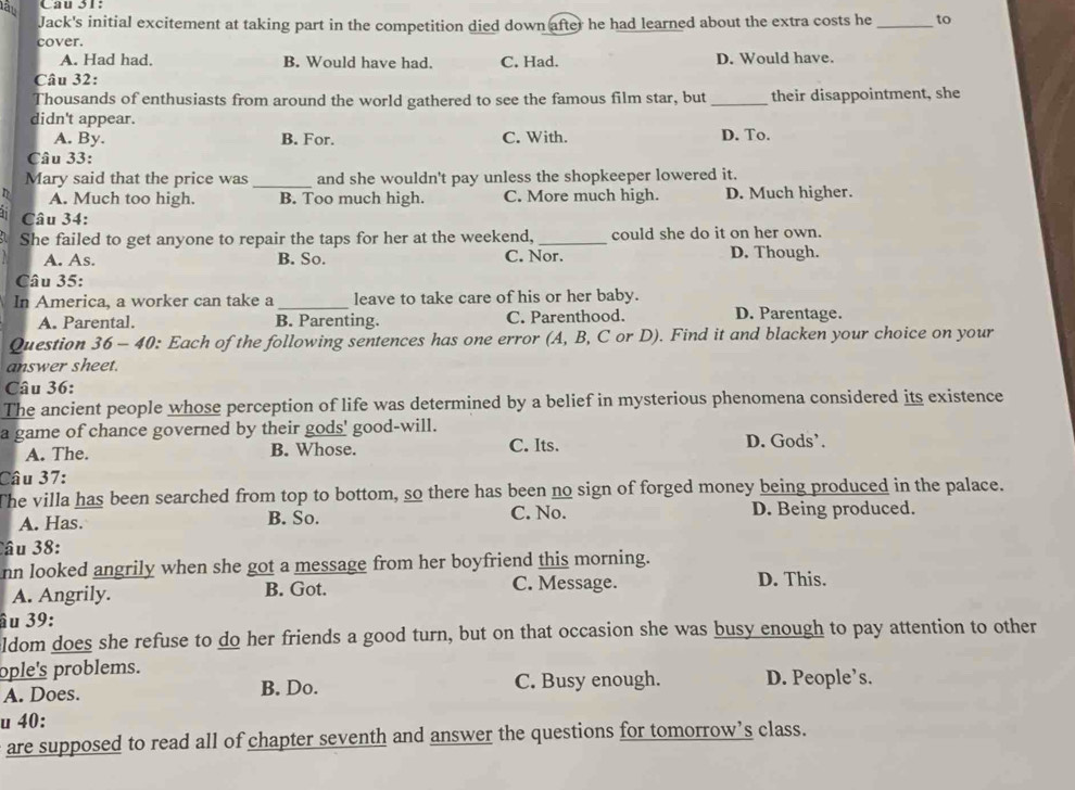 lâu Cau 31:
Jack's initial excitement at taking part in the competition died down after he had learned about the extra costs he _to
cover.
A. Had had. B. Would have had. C. Had. D. Would have.
Câu 32:
Thousands of enthusiasts from around the world gathered to see the famous film star, but _their disappointment, she
didn't appear.
A. By. B. For. C. With. D. To.
Câu 33:
Mary said that the price was_ and she wouldn't pay unless the shopkeeper lowered it.
A. Much too high. B. Too much high. C. More much high. D. Much higher.
Câu 34:
She failed to get anyone to repair the taps for her at the weekend,_ could she do it on her own.
A. As. B. So. C. Nor. D. Though.
Câu 35:
In America, a worker can take a _leave to take care of his or her baby.
A. Parental. B. Parenting. C. Parenthood. D. Parentage.
Question 36 - 40: Each of the following sentences has one error (A, B, C or D). Find it and blacken your choice on your
answer sheet.
Câu 36:
The ancient people whose perception of life was determined by a belief in mysterious phenomena considered its existence
a game of chance governed by their gods' good-will. D. Gods’.
A. The. B. Whose. C. Its.
Câu 37:
The villa has been searched from top to bottom, so there has been no sign of forged money being produced in the palace.
A. Has. B. So. C. No. D. Being produced.
Câu 38:
nn looked angrily when she got a message from her boyfriend this morning.
A. Angrily. B. Got. C. Message.
D. This.
âu 39:
ldom does she refuse to do her friends a good turn, but on that occasion she was busy enough to pay attention to other
ople's problems.
A. Does. B. Do. C. Busy enough. D. People’s.
u 40:
are supposed to read all of chapter seventh and answer the questions for tomorrow’s class.