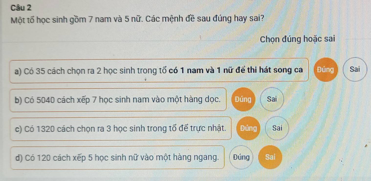 Một tổ học sinh gồm 7 nam và 5 nữ. Các mệnh đề sau đúng hay sai?
Chọn đúng hoặc sai
a) Có 35 cách chọn ra 2 học sinh trong tổ có 1 nam và 1 nữ để thi hát song ca Đúng Sai
b) Có 5040 cách xếp 7 học sinh nam vào một hàng dọc. Đúng Sai
c) Có 1320 cách chọn ra 3 học sinh trong tổ để trực nhật. Đúng Sai
d) Có 120 cách xếp 5 học sinh nữ vào một hàng ngang. Đúng Sai