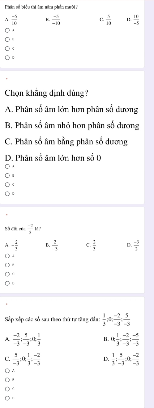 Phân số biểu thị âm năm phần mười?
A.  (-5)/10  B.  (-5)/-10  C.  5/10  D.  10/-5 
A
B
C
D
Chọn khẳng định đúng?
A. Phân số âm lớn hơn phân số dương
B. Phân số âm nhỏ hơn phân số dương
C. Phân số âm bằng phân số dương
D. Phân số âm lớn hơn số 0
A
B
C
D
Số đối của  (-2)/3  là?
A. - 2/3  B.  2/-3  C.  2/3  D.  (-3)/2 
A
B
C
D
Sắp xếp các số sau theo thứ tự tăng dần:  1/3 ; 0;  (-2)/-3 ;  5/-3 
A.  (-2)/-3 ;  5/-3 ; 0;  1/3  0;  1/3 ;  (-2)/-3 ;  (-5)/-3 
B.
C.  5/-3 ; 0;  1/3 ;  (-2)/-3   1/3 ;  5/-3 ; 0;  (-2)/-3 
D.
A
B
C
D