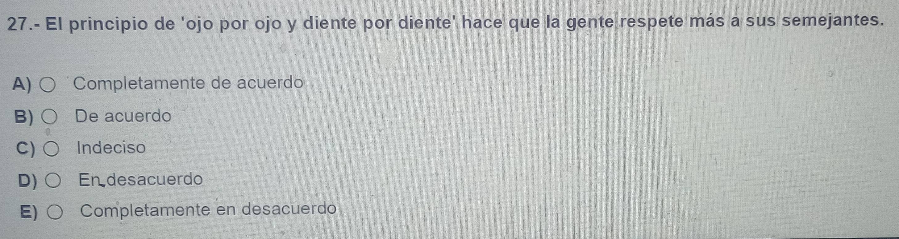 27.- El principio de 'ojo por ojo y diente por diente' hace que la gente respete más a sus semejantes.
A) Completamente de acuerdo
B) De acuerdo
C) Indeciso
D) Endesacuerdo
E) Completamente en desacuerdo