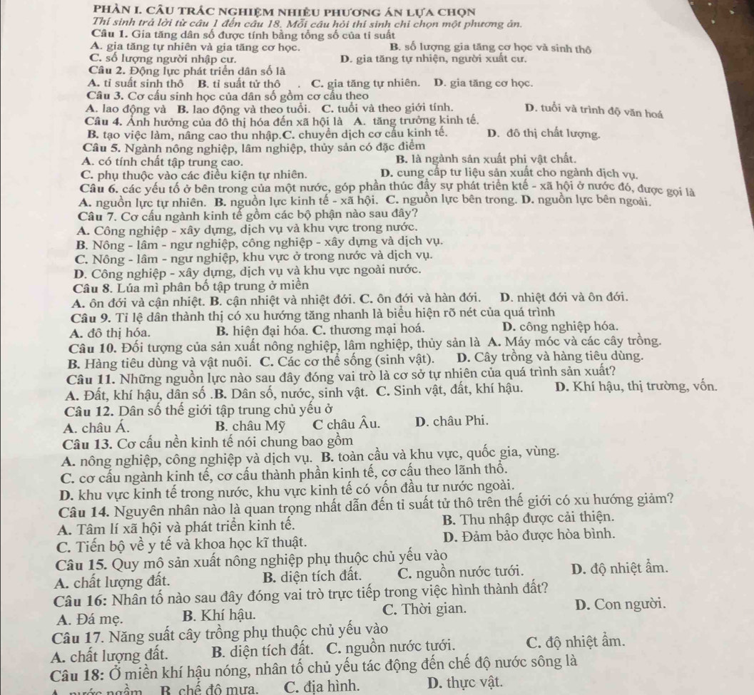 phầN I. Câu trÁc nghiệm nhiÊU phương án lựa chọn
Thí sinh trả lời từ câu 1 đến câu 18. Mỗi câu hỏi thí sinh chi chọn một phương án.
Câu 1. Gia tăng dân số được tính bằng tổng số của ti suất
A. gia tăng tự nhiên và gia tăng cơ học. B. số lượng gia tăng cơ học và sinh thô
C. số lượng người nhập cư. D. gia tăng tự nhiện, người xuất cư.
Câu 2. Động lực phát triển dân số là
A. tỉ suất sinh thô B. tỉ suất tử thô C. gia tăng tự nhiên. D. gia tăng cơ học.
Câu 3. Cơ cấu sinh học của dân số gồm cơ cấu theo
A. lao động và B. lao động và theo tuổi. C. tuổi và theo giới tính. D. tuổi và trình độ văn hoá
Câu 4. Ảnh hưởng của đô thị hóa đến xã hội là A. tăng trưởng kinh tế. D. đô thị chất lượng.
B. tạo việc làm, nâng cao thu nhập.C. chuyền dịch cơ cấu kinh tế.
Câu 5. Ngành nông nghiệp, lâm nghiệp, thủy sản có đặc điểm
A. có tính chất tập trung cao. B. là ngành sản xuất phi vật chất.
C. phụ thuộc vào các điều kiện tự nhiên.  D. cung cấp tư liệu sản xuất cho ngành dịch vụ,
Câu 6, các yếu tố ở bên trong của một nước, góp phần thúc đầy sự phát triển ktế - xã hội ở nước đó, được gọi là
A. nguồn lực tự nhiên. B. nguồn lực kinh tế - xã hội. C. nguồn lực bên trong. D. nguồn lực bên ngoài.
Câu 7. Cơ cấu ngành kinh tế gồm các bộ phận nào sau đây?
A. Công nghiệp - xây dựng, dịch vụ và khu vực trong nước.
B. Nông - lâm - ngư nghiệp, công nghiệp - xây dựng và dịch vụ.
C. Nông - lâm - ngư nghiệp, khu vực ở trong nước và dịch vụ.
D. Công nghiệp - xây dựng, dịch vụ và khu vực ngoài nước.
Câu 8. Lúa mì phân bố tập trung ở miền
A. ôn đới và cận nhiệt. B. cận nhiệt và nhiệt đới. C. ôn đới và hàn đới. D. nhiệt đới và ôn đới.
Câu 9. Tỉ lệ dân thành thị có xu hướng tăng nhanh là biểu hiện rõ nét của quá trình
A. đô thị hóa. B. hiện đại hóa. C. thương mại hoá. D. công nghiệp hóa.
Câu 10. Đối tượng của sản xuất nông nghiệp, lâm nghiệp, thủy sản là A. Máy móc và các cây trồng.
B. Hàng tiêu dùng và vật nuôi. C. Các cơ thể sống (sinh vật). D. Cây trồng và hàng tiêu dùng.
Câu 11. Những nguồn lực nào sau đây đóng vai trò là cơ sở tự nhiên của quá trình sản xuất?
A. Đất, khí hậu, dân số .B. Dân số, nước, sinh vật. C. Sinh vật, đất, khí hậu. D. Khí hậu, thị trường, vốn.
Câu 12. Dân số thế giới tập trung chủ yếu ở
A. châu Á. B. châu Mỹ C châu Âu. D. châu Phi.
Câu 13. Cơ cấu nền kinh tế nói chung bao gồm
A. nông nghiệp, công nghiệp và dịch vụ. B. toàn cầu và khu vực, quốc gia, vùng.
C. cơ cấu ngành kinh tế, cơ cấu thành phần kinh tế, cơ cấu theo lãnh thổ.
D. khu vực kinh tế trong nước, khu vực kinh tế có vốn đầu tư nước ngoài.
Câu 14. Nguyên nhân nào là quan trọng nhất dẫn đến tỉ suất tử thô trên thế giới có xu hướng giảm?
A. Tâm lí xã hội và phát triển kinh tế. B. Thu nhập được cải thiện.
C. Tiến bộ về y tế và khoa học kĩ thuật. D. Đảm bảo được hòa bình.
Câu 15. Quy mộ sản xuất nông nghiệp phụ thuộc chủ yếu vào
A. chất lượng đất. B. diện tích đất. C. nguồn nước tưới. D. độ nhiệt ẩm.
Câu 16: Nhân tố nào sau đây đóng vai trò trực tiếp trong việc hình thành đất?
A. Đá mẹ. B. Khí hậu. C. Thời gian. D. Con người.
Câu 17. Năng suất cây trồng phụ thuộc chủ yếu vào
A. chất lượng đất. B. diện tích đất. C. nguồn nước tưới. C. độ nhiệt ẩm.
Câu 18: Ở miền khí hậu nóng, nhân tố chủ yếu tác động đến chế độ nước sông là
B chế đô mưa. C. đia hình. D. thực vật.