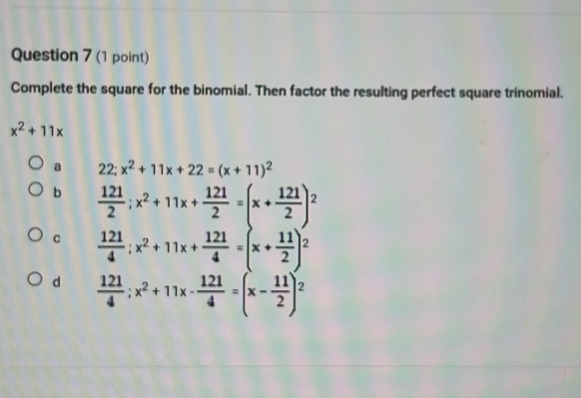 Complete the square for the binomial. Then factor the resulting perfect square trinomial.
x^2+11x
a 22; x^2+11x+22=(x+11)^2
b  121/2 ;x^2+11x+ 121/2 =(x+ 121/2 )^2
C  121/4 ;x^2+11x+ 121/4 =(x+ 11/2 )^2
d  121/4 ;x^2+11x- 121/4 =(x- 11/2 )^2