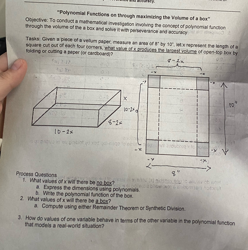 nd accuracy. 
“Polynomial Functions on through maximizing the Volume of a box” 
Objective: To conduct a mathematical investigation involving the concept of polynomial function 
through the volume of the a box and solve it with perseverance and accuracy. 
Tasks: Given a piece of a vellum paper, measure an area of 8'' by 10'' , let x represent the length of a 
square cut out of each four corners, what value of x produces the largest volume of open-top box by 
folding or cutting a paper (or cardboard)? 
Process Questions 
1. What values of x will there be no box? 
a. Express the dimensions using polynomials. 
b. Write the polynomial function of the box. 
2. What values of x will there be a box? 
a. Compute using either Remainder Theorem or Synthetic Division. 
3. How do values of one variable behave in terms of the other variable in the polynomial function 
that models a real-world situation?