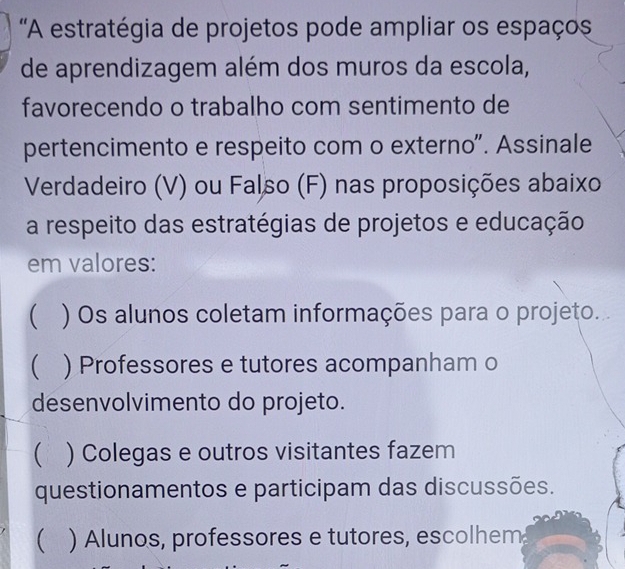 'A estratégia de projetos pode ampliar os espaços
de aprendizagem além dos muros da escola,
favorecendo o trabalho com sentimento de
pertencimento e respeito com o externo". Assinale
Verdadeiro (V) ou Falso (F) nas proposições abaixo
a respeito das estratégias de projetos e educação
em valores:
 ) Os alunos coletam informações para o projeto.
( ) Professores e tutores acompanham o
desenvolvimento do projeto.
 ) Colegas e outros visitantes fazem
questionamentos e participam das discussões.
 ) Alunos, professores e tutores, escolhem