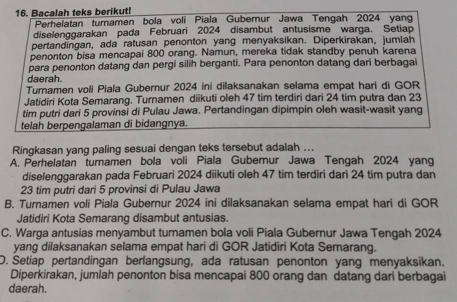 Bacalah teks berikut!
Perhelatan turnamen bola voli Piala Gubernur Jawa Tengah 2024 yang
diselenggarakan pada Februari 2024 disambut antusisme warga. Setiap
pertandingan, ada ratusan penonton yang menyaksikan. Diperkirakan, jumlah
penonton bisa mencapai 800 orang. Namun, mereka tidak standby penuh karena
para penonton datang dan pergi silih berganti. Para penonton datang dari berbagai
daerah.
Turnamen voli Piala Gubernur 2024 ini dilaksanakan selama empat hari di GOR
Jatidiri Kota Semarang. Turnamen diikuti oleh 47 tim terdiri dari 24 tim putra dan 23
tim putri dari 5 provinsi di Pulau Jawa. Pertandingan dipimpin oleh wasit-wasit yang
telah berpengalaman di bidangnya.
Ringkasan yang paling sesuai dengan teks tersebut adalah ...
A. Perhelatan turnamen bola voli Piala Gubernur Jawa Tengah 2024 yang
diselenggarakan pada Februari 2024 diikuti oleh 47 tim terdiri dari 24 tim putra dan
23 tim putri dari 5 provinsi di Pulau Jawa
B. Turnamen voli Piala Gubernur 2024 ini dilaksanakan selama empat hari di GOR
Jatidiri Kota Semarang disambut antusias.
C. Warga antusias menyambut turnamen bola voli Piala Gubernur Jawa Tengah 2024
yang dilaksanakan selama empat hari di GOR Jatidiri Kota Semarang.
D. Setiap pertandingan berlangsung, ada ratusan penonton yang menyaksikan.
Diperkirakan, jumlah penonton bisa mencapai 800 orang dan datang dari berbagai
daerah.