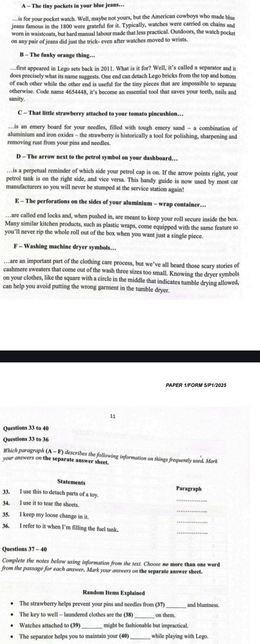 A - The tiny pockets in your blue jeans…
…   is for your pocket watch. Well, maybe not yours, but the American cowboys who made blue
jeans famous in the 1800 were grateful for it. Typically, watches were carried on chains and
worn in waistcoats, but hard manual labour made that less practical. Outdoors, the watch pocket
on any pair of jeans did just the trick- even after watches moved to wrists.
B - The funky orange thing…
…first appeared in Lego sets back in 2011. What is it for? Well, it’s called a separator and it
does precisely what its name suggests. One end can detach Lego bricks from the top and bottom
of each other while the other end is useful for the tiny pieces that are impossible to separate
otherwise. Code name 4654448, it’s become an essential tool that saves your teeth, nails and
sanity.
C - That little strawberry attached to your tomato pincushion…
…is an emery board for your needles, filled with tough emery sand - a combination of
aluminium and iron oxides - the strawberry is historically a tool for polishing, sharpening and
removing rust from your pins and needles.
D - The arrow next to the petrol symbol on your dashboard…
…is a perpetual reminder of which side your petrol cap is on. If the arrow points right, your
petrol tank is on the right side, and vice versa. This handy guide is now used by most car
manufacturers so you will never be stumped at the service station again!
E - The perforations on the sides of your aluminium - wrap container…
…  are called end locks and, when pushed in, are meant to keep your roll secure inside the box.
Many similar kitchen products, such as plastic wraps, come equipped with the same feature so
you’ll never rip the whole roll out of the box when you want just a single piece.
F - Washing machine dryer symbols…
…are an important part of the clothing care process, but we’ve all heard those scary stories of
cashmere sweaters that come out of the wash three sizes too small. Knowing the dryer symbols
on your clothes, like the square with a circle in the middle that indicates tumble drying allowed,
can help you avoid putting the wrong garment in the tumble dryer.
PAPER 1/FORM 5/P1/2025
11
Questions 33 to 40
Questions 33 to 36
Which paragraph (A - F) describes the following information on things frequently used. Mark
your answers on the separate answer sheet.
Statements
Paragraph
_
33. I use this to detach parts of a toy.
34. I use it to tear the sheets.
_
35. I keep my loose change in it.
36. I refer to it when I’m filling the fuel tank.
_
Questions 37 - 40
Complete the notes below using information from the text. Choose no more than one word
from the passage for each answer. Mark your answers on the separate answer sheet.
Random Items Explained
The strawberry helps prevent your pins and needles from (37) _and bluntness
_
The key to well - laundered clothes are the (38) on them.
Watches attached to (39) might be fashionable but impractical.
The separator helps you to maintain your (40) while playing with Lego.