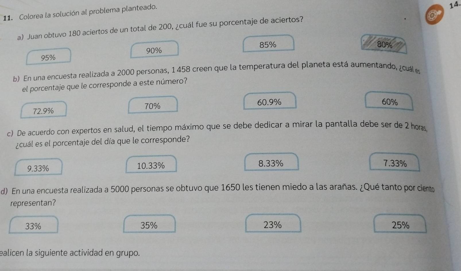 Colorea la solución al problema planteado.
14.
a) Juan obtuvo 180 aciertos de un total de 200, ¿cuál fue su porcentaje de aciertos?
o
85% 80%
90%
95%
b) En una encuesta realizada a 2000 personas, 1 458 creen que la temperatura del planeta está aumentando, ¿cuáles
el porcentaje que le corresponde a este número?
70%
60.9% 60%
72.9%
c) De acuerdo con expertos en salud, el tiempo máximo que se debe dedicar a mirar la pantalla debe ser de 2 horas
¿cuál es el porcentaje del día que le corresponde?
9.33% 10.33%
8.33% 7.33%
d) En una encuesta realizada a 5000 personas se obtuvo que 1650 les tienen miedo a las arañas. ¿Qué tanto por ciento
representan?
33% 35% 23% 25%
ealicen la siguiente actividad en grupo.