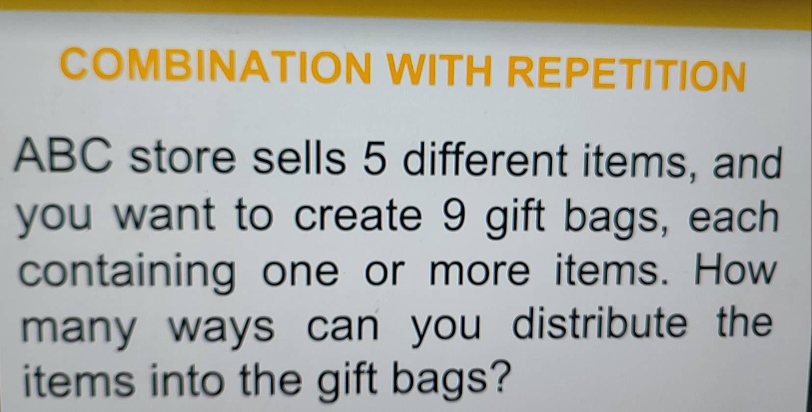 COMBINATION WITH REPETITION 
ABC store sells 5 different items, and 
you want to create 9 gift bags, each 
containing one or more items. How 
many ways can you distribute the 
items into the gift bags?