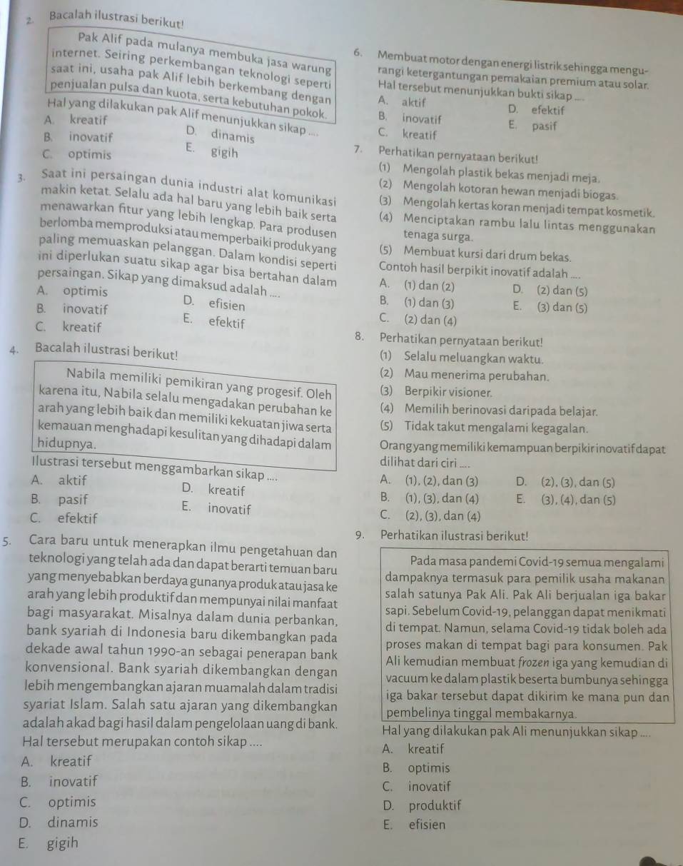 Bacalah ilustrasi berikut!
6. Membuat motor dengan energi listrik sehingga mengu-
Pak Alif pada mulanya membuka jasa warung rangi ketergantungan pemakaian premium atau solar.
internet. Seiring perkembangan teknologi seperti Hal tersebut menunjukkan bukti sikap ....
saat ini, usaha pak Alif lebih berkembang dengan A. aktif
penjualan pulsa dan kuota, serta kebutuhan pokok B. inovatif
D. efektif
Hal yang dilakukan pak Alif menunjukkan sikap .... C. kreatif
A. kreatif
E. pasif
D. dinamis
B. inovatif 7. Perhatikan pernyataan berikut!
E. gigih
C. optimis (1) Mengolah plastik bekas menjadi meja.
(2) Mengolah kotoran hewan menjadi biogas.
3. Saat ini persaingan dunia industri alat komunikasi (3) Mengolah kertas koran menjadi tempat kosmetik.
makin ketat. Selalu ada hal baru yang lebih baik serta (4) Menciptakan rambu lalu lintas menggunakan
menawarkan fitur yang lebih lengkap. Para produsen tenaga surga.
berlomba memproduksi atau memperbaiki produk yang (5) Membuat kursi dari drum bekas.
paling memuaskan pelanggan. Dalam kondisi seperti Contoh hasil berpikit inovatif adalah ....
ini diperlukan suatu sikap agar bisa bertahan dalam A. (1) dan (2) D. (2) dan (5)
persaingan. Sikap yang dimaksud adalah ....
A. optimis B. (1) dan (3) E. (3) dan (5)
D. efisien
B. inovatif C. (2) dan (4)
E. efektif
C. kreatif 8. Perhatikan pernyataan berikut!
4. Bacalah ilustrasi berikut! (1) Selalu meluangkan waktu.
(2) Mau menerima perubahan.
Nabila memiliki pemikiran yang progesif. Oleh (3) Berpikir visioner.
karena itu, Nabila selalu mengadakan perubahan ke (4) Memilih berinovasi daripada belajar.
arah yang lebih baik dan memiliki kekuatan jiwa serta (5) Tidak takut mengalami kegagalan.
kemauan menghadapi kesulitan yang dihadapi dalam
hidupnya. Orang yang memiliki kemampuan berpikir inovatif dapat
dilihat dari ciri ....
Ilustrasi tersebut menggambarkan sikap ....
A. aktif A. (1), (2), dan (3) D. (2), (3), dan (5)
D. kreatif
B. (1), (3), dan (4) E. (3), (4), dan (5)
B. pasif E. inovatif C. (2), (3), dan (4)
C. efektif
9. Perhatikan ilustrasi berikut!
5. Cara baru untuk menerapkan ilmu pengetahuan dan Pada masa pandemi Covid-19 semua mengalami
teknologi yang telah ada dan dapat berarti temuan baru dampaknya termasuk para pemilik usaha makanan
yang menyebabkan berdaya gunanya produk atau jasa ke salah satunya Pak Ali. Pak Ali berjualan iga bakar
arah yang lebih produktif dan mempunyai nilai manfaat sapi. Sebelum Covid-19, pelanggan dapat menikmati
bagi masyarakat. Misalnya dalam dunia perbankan, di tempat. Namun, selama Covid-19 tidak boleh ada
bank syariah di Indonesia baru dikembangkan pada proses makan di tempat bagi para konsumen. Pak
dekade awal tahun 1990-an sebagai penerapan bank Ali kemudian membuat frozen iga yang kemudian di
konvensional. Bank syariah dikembangkan dengan vacuum ke dalam plastik beserta bumbunya sehingga
lebih mengembangkan ajaran muamalah dalam tradisi iga bakar tersebut dapat dikirim ke mana pun dan
syariat Islam. Salah satu ajaran yang dikembangkan pembelinya tinggal membakarnya.
adalah akad bagi hasil dalam pengelolaan uang di bank. Hal yang dilakukan pak Ali menunjukkan sikap ....
Hal tersebut merupakan contoh sikap .... A. kreatif
A. kreatif B. optimis
B. inovatif C. inovatif
C. optimis D. produktif
D. dinamis E. efisien
E. gigih
