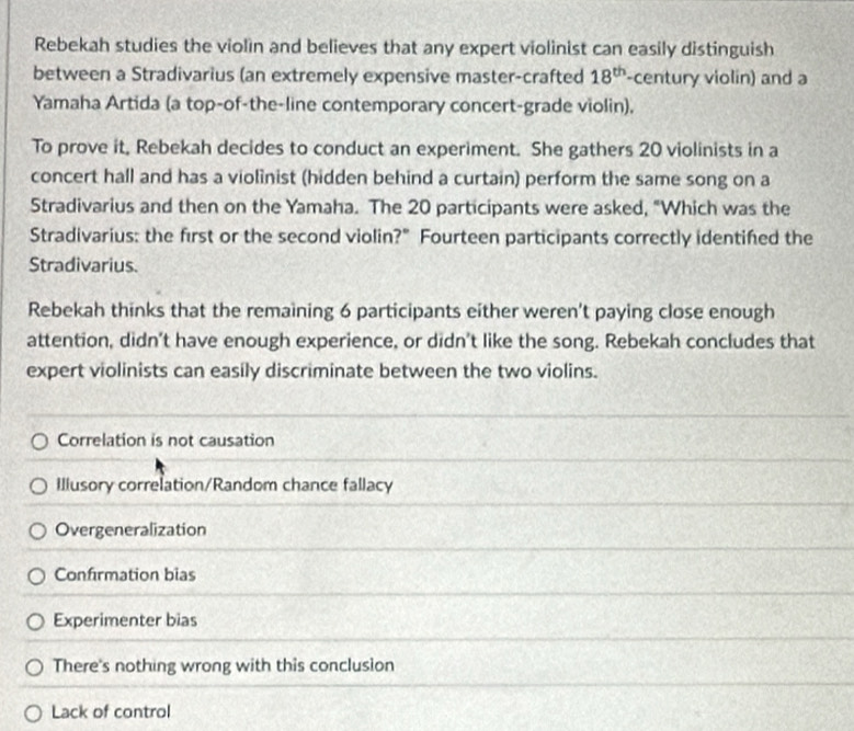 Rebekah studies the violin and believes that any expert violinist can easily distinguish
between a Stradivarius (an extremely expensive master-crafted 18^(th) -century violin) and a
Yamaha Artida (a top-of-the-line contemporary concert-grade violin).
To prove it, Rebekah decides to conduct an experiment. She gathers 20 violinists in a
concert hall and has a violinist (hidden behind a curtain) perform the same song on a
Stradivarius and then on the Yamaha. The 20 participants were asked, "Which was the
Stradivarius: the first or the second violin?" Fourteen participants correctly identifed the
Stradivarius
Rebekah thinks that the remaining 6 participants either weren’t paying close enough
attention, didn't have enough experience, or didn't like the song. Rebekah concludes that
expert violinists can easily discriminate between the two violins.
Correlation is not causation
Illusory correlation/Random chance fallacy
Overgeneralization
Confirmation bias
Experimenter bias
There's nothing wrong with this conclusion
Lack of control
