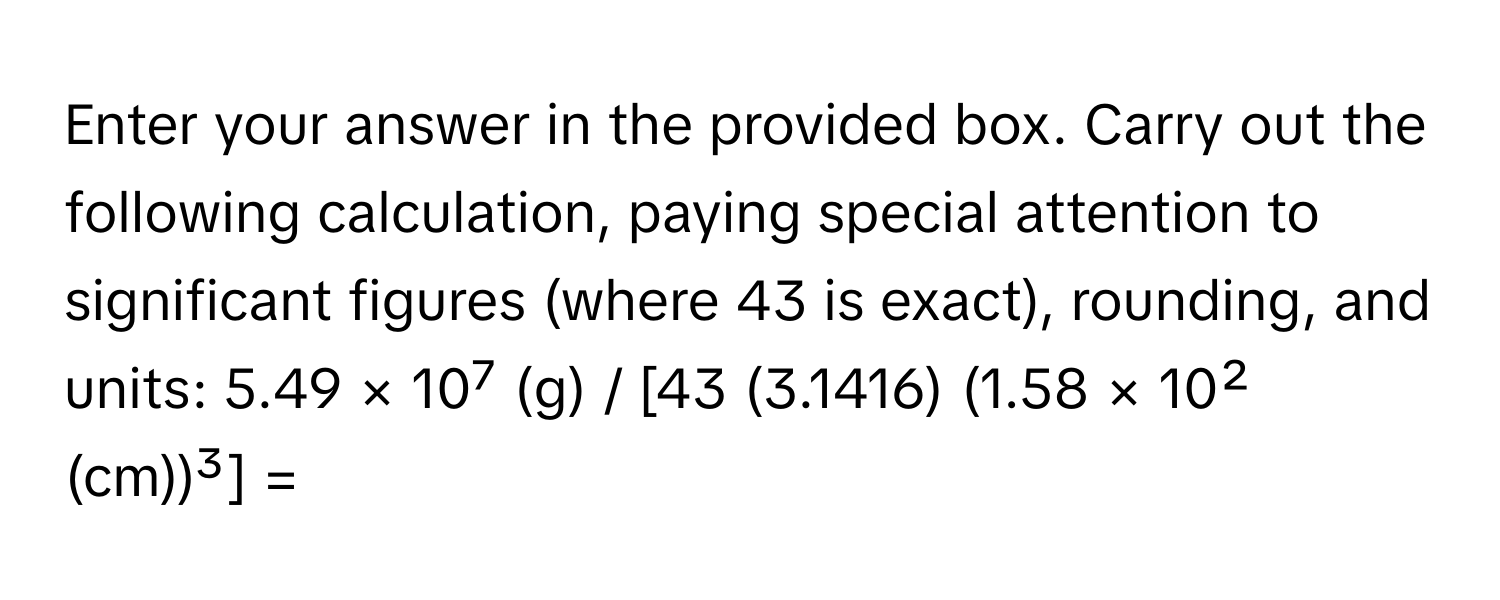 Enter your answer in the provided box. Carry out the following calculation, paying special attention to significant figures (where 43 is exact), rounding, and units: 5.49 × 10⁷ (g) / [43 (3.1416) (1.58 × 10² (cm))³] =